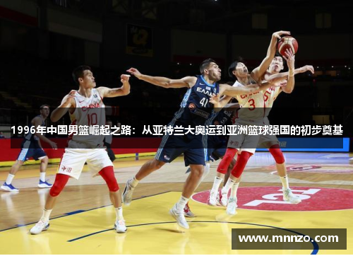 1996年中国男篮崛起之路：从亚特兰大奥运到亚洲篮球强国的初步奠基